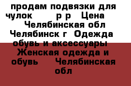 продам подвязки для чулок 44-46 р-р › Цена ­ 150 - Челябинская обл., Челябинск г. Одежда, обувь и аксессуары » Женская одежда и обувь   . Челябинская обл.
